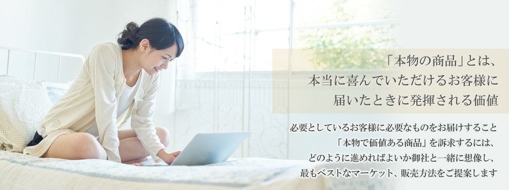 「本物の商品」とは、本当に喜んでいただけるお客様に届いたときに発揮される価値
  必要としているお客様に必要なものをお届けすること「本物で価値ある商品」を訴求するには、どのように進めればよいか御社と一緒に想像し、最もベストなマーケット、販売方法をご提案します